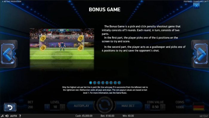 All Online Pokies - The bonus game is a pick and click penalty shootout game that initially consists of 5 rounds. Each round, in turn, consists of two parts. In the 1st part the player picks 1 of 4 positions on the screen to try and score. In the 2nd part
