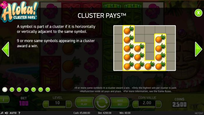 All Online Pokies - Cluster Pays - A symbol is part of a cluster if it is horizontally or vertically adjacent to the same symbol. 9 or more same symbols appearing in a cluster award a win.